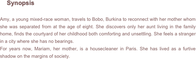      Synopsis

Amy, a young mixed-race woman, travels to Bobo, Burkina to reconnect with her mother whom she was separated from at the age of eight. She discovers only her aunt living in the family home, finds the courtyard of her childhood both comforting and unsettling. She feels a stranger in a city where she has no bearings.
For years now, Mariam, her mother, is a housecleaner in Paris. She has lived as a furtive shadow on the margins of society.
